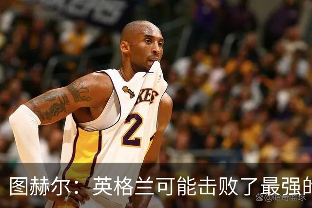 图赫尔：英格兰可能击败了最强的法国，和西班牙的差距正在缩小